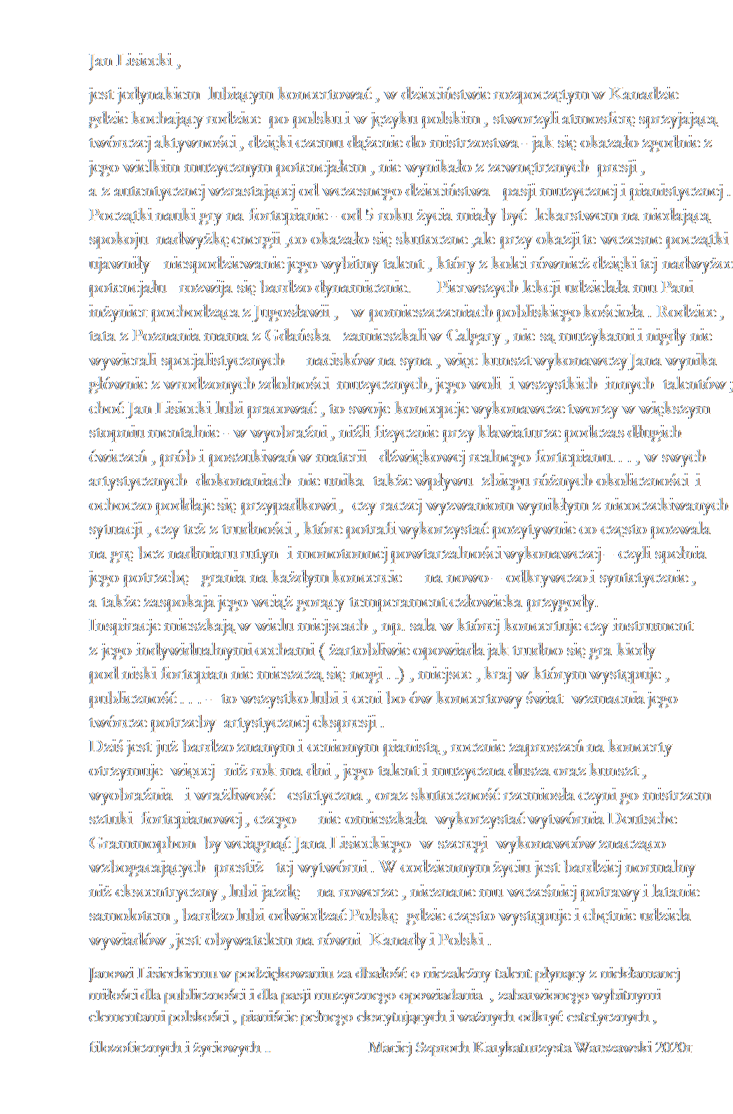 Pole tekstowe: Jan Lisiecki , 
jest jedynakiem  lubiącym koncertować , w dzieciństwie rozpoczętym w Kanadzie                                                                                                                                                                                      gdzie kochający rodzice  po polsku i w języku polskim , stworzyli atmosferę sprzyjającą twórczej aktywności , dzięki czemu dążenie do mistrzostwa - jak się okazało zgodnie z                                                                                                                                                                                                           jego wielkim muzycznym potencjałem , nie wynikało z zewnętrznych  presji ,                                                                                                                                                                                                               a z autentycznej wzrastającej od wczesnego dzieciństwa   pasji muzycznej i pianistycznej .                                                                                                                                                                                                                                                                                    Początki nauki gry na fortepianie - od 5 roku życia miały być  lekarstwem na niedającą spokoju  nadwyżkę energii ,co okazało się skuteczne ,ale przy okazji te wczesne początki ujawniły   niespodziewanie jego wybitny talent , który z kolei również dzięki tej nadwyżce potencjału   rozwija się bardzo dynamicznie.      Pierwszych lekcji udzielała mu Pani   inżynier pochodząca z Jugosławii ,   w pomieszczeniach pobliskiego kościoła . Rodzice ,                      tata z Poznania mama z Gdańska   zamieszkali w Calgary , nie są muzykami i nigdy nie wywierali specjalistycznych     nacisków na syna , więc kunszt wykonawczy Jana wynika głównie z wrodzonych zdolności  muzycznych, jego woli  i wszystkich  innych  talentów ; choć Jan Lisiecki lubi pracować , to swoje koncepcje wykonawcze tworzy w większym stopniu mentalnie - w wyobraźni , niźli fizycznie przy klawiaturze podczas długich            ćwiczeń , prób i poszukiwań w materii   dźwiękowej realnego fortepianu. . . , w swych artystycznych  dokonaniach  nie unika  także wpływu  zbiegu różnych okoliczności  i       ochoczo poddaje się przypadkowi ,  czy raczej wyzwaniom wynikłym z nieoczekiwanych sytuacji , czy też z trudności , które potrafi wykorzystać pozytywnie co często pozwala         na grę bez nadmiaru rutyn  i monotonnej powtarzalności wykonawczej – czyli spełnia       jego potrzebę   grania na każdym koncercie     na nowo – odkrywczo i syntetycznie ,               a także zaspokaja jego wciąż gorący temperament człowieka przygody.                                                                                                                                                                                                                                         Inspiracje mieszkają w wielu miejscach , np. sala w której koncertuje czy instrument                                                                                                                                                                                                          z jego indywidualnymi cechami ( żartobliwie opowiada jak trudno się gra kiedy                                                                                                                                                                                                                  pod niski fortepian nie mieszczą się nogi . .) , miejsce , kraj w którym występuje ,     publiczność . . . -  to wszystko lubi i ceni bo ów koncertowy świat  wzmacnia jego        twórcze potrzeby  artystycznej ekspresji .                                                                                                                                                                Dziś jest już bardzo znanym i cenionym pianistą , rocznie zaproszeń na koncerty      otrzymuje  więcej  niż rok ma dni , jego talent i muzyczna dusza oraz kunszt ,           wyobraźnia   i wrażliwość   estetyczna , oraz skuteczność rzemiosła czyni go mistrzem    sztuki  fortepianowej , czego     nie omieszkała  wykorzystać wytwórnia Deutsche Grammophon  by wciągnąć Jana Lisieckiego  w szeregi  wykonawców znacząco wzbogacających  prestiż   tej wytwórni . W codziennym życiu jest bardziej normalny             niż ekscentryczny , lubi jazdę    na rowerze , nieznane mu wcześniej potrawy i latanie samolotem , bardzo lubi odwiedzać Polskę  gdzie często występuje i chętnie udziela wywiadów , jest obywatelem na równi  Kanady i Polski .  
Janowi Lisieckiemu w podziękowaniu za dbałość o niezależny talent płynący z niekłamanej                                                                                                                                                                                                                         miłości dla publiczności i dla pasji muzycznego opowiadania  , zabarwionego wybitnymi                                                                                                                                                   elementami polskości , pianiście pełnego ekscytujących i ważnych odkryć estetycznych , 
filozoficznych i życiowych ..                       Maciej Szproch Karykaturzysta Warszawski 2020r

